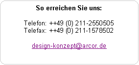 Abgerundetes Rechteck: So erreichen Sie uns:Telefon: ++49 (0) 211-2550505Telefax: ++49 (0) 211-1578502design-konzept@arcor.de